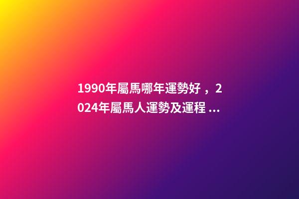 1990年屬馬哪年運勢好，2024年屬馬人運勢及運程 90年屬馬未來5年運勢走向，1990年屬馬人哪年運勢會好